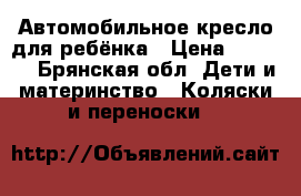 Автомобильное кресло для ребёнка › Цена ­ 1 500 - Брянская обл. Дети и материнство » Коляски и переноски   